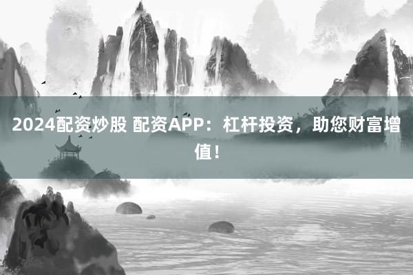 2024配资炒股 配资APP：杠杆投资，助您财富增值！