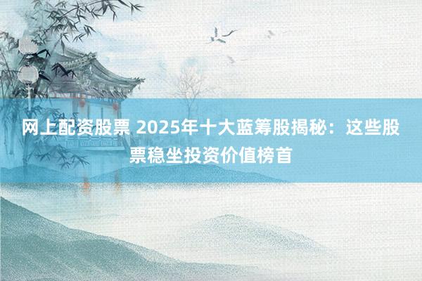 网上配资股票 2025年十大蓝筹股揭秘：这些股票稳坐投资价值榜首