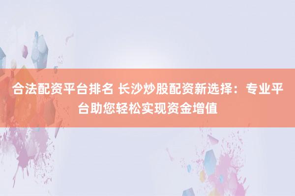 合法配资平台排名 长沙炒股配资新选择:专业平台助您轻松实现资金增值