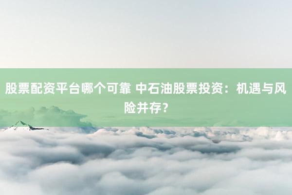 股票配资平台哪个可靠 中石油股票投资：机遇与风险并存？