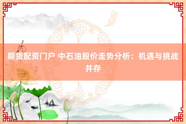 期货配资门户 中石油股价走势分析:机遇与挑战并存