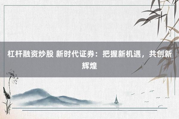 杠杆融资炒股 新时代证券：把握新机遇，共创新辉煌