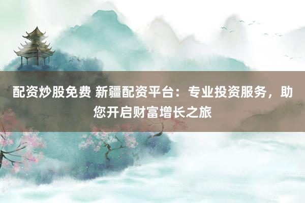 配资炒股免费 新疆配资平台：专业投资服务，助您开启财富增长之旅