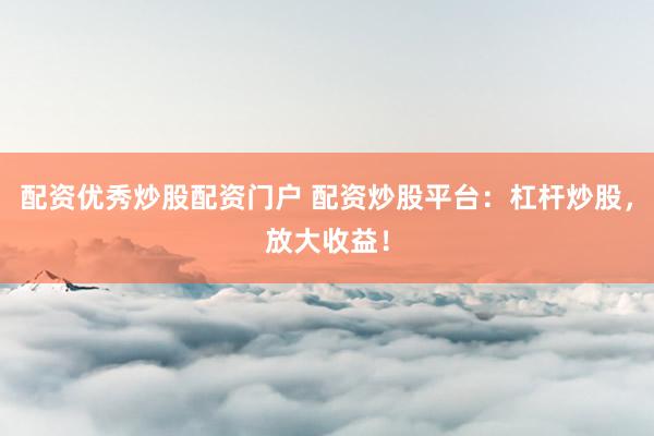 配资优秀炒股配资门户 配资炒股平台：杠杆炒股，放大收益！