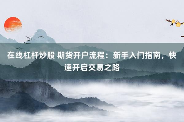 在线杠杆炒股 期货开户流程：新手入门指南，快速开启交易之路
