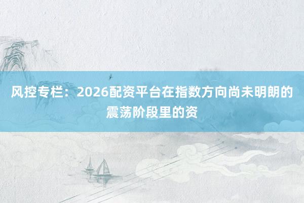 风控专栏：2026配资平台在指数方向尚未明朗的震荡阶段里的资