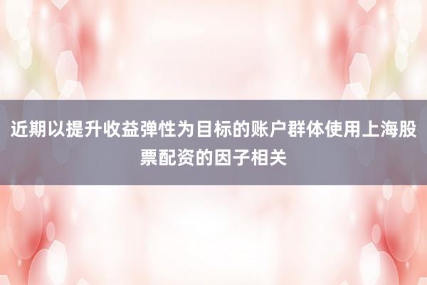 近期以提升收益弹性为目标的账户群体使用上海股票配资的因子相关