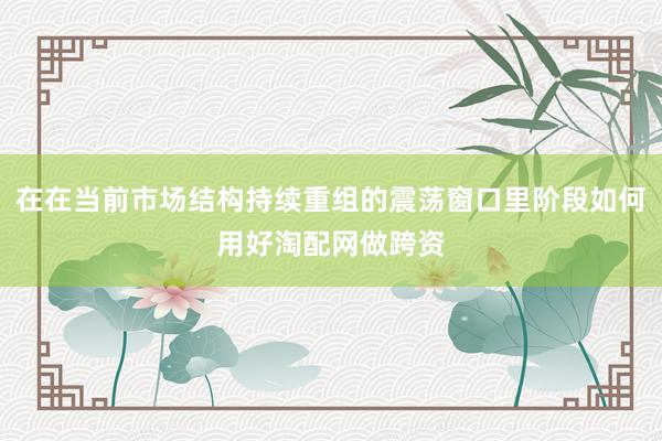在在当前市场结构持续重组的震荡窗口里阶段如何用好淘配网做跨资