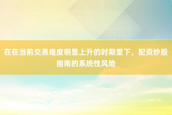 在在当前交易难度明显上升的时期里下，配资炒股指南的系统性风险