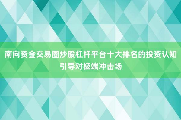 南向资金交易圈炒股杠杆平台十大排名的投资认知引导对极端冲击场