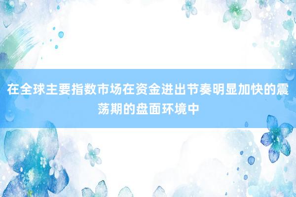 在全球主要指数市场在资金进出节奏明显加快的震荡期的盘面环境中