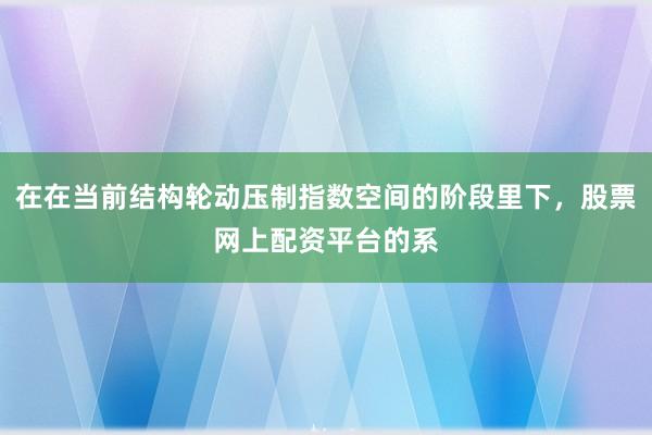 在在当前结构轮动压制指数空间的阶段里下,股票网上配资平台的系