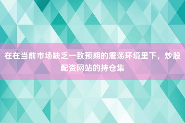 在在当前市场缺乏一致预期的震荡环境里下，炒股配资网站的持仓集