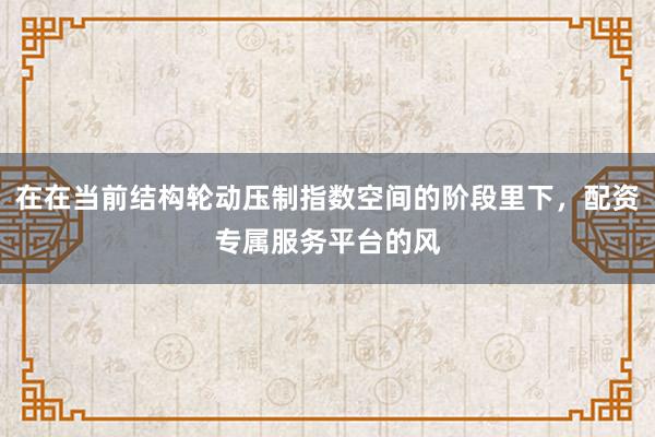 在在当前结构轮动压制指数空间的阶段里下,配资专属服务平台的风