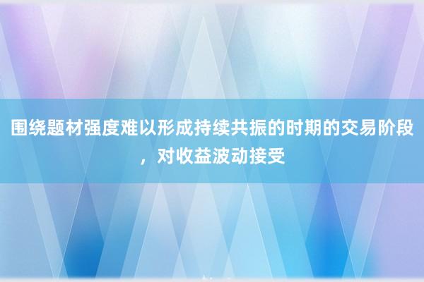 围绕题材强度难以形成持续共振的时期的交易阶段，对收益波动接受