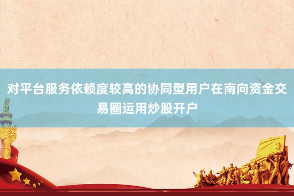 对平台服务依赖度较高的协同型用户在南向资金交易圈运用炒股开户