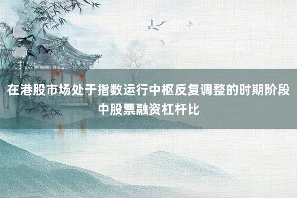 在港股市场处于指数运行中枢反复调整的时期阶段中股票融资杠杆比
