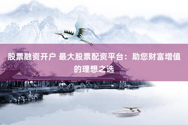 股票融资开户 最大股票配资平台：助您财富增值的理想之选