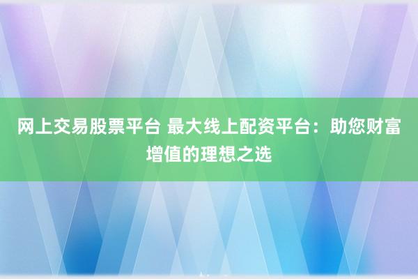 网上交易股票平台 最大线上配资平台：助您财富增值的理想之选