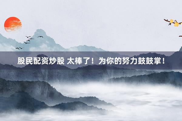 股民配资炒股 太棒了！为你的努力鼓鼓掌！