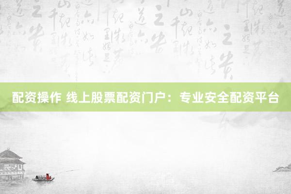 配资操作 线上股票配资门户：专业安全配资平台