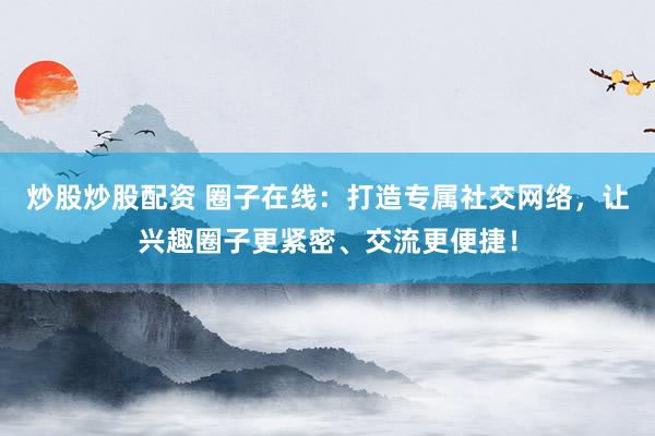 炒股炒股配资 圈子在线：打造专属社交网络，让兴趣圈子更紧密、交流更便捷！