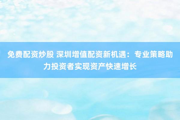 免费配资炒股 深圳增值配资新机遇：专业策略助力投资者实现资产快速增长