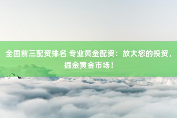 全国前三配资排名 专业黄金配资：放大您的投资，掘金黄金市场！