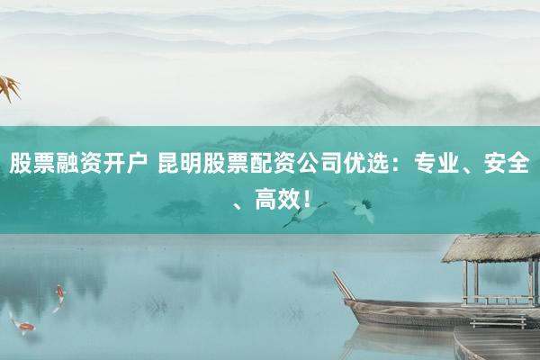 股票融资开户 昆明股票配资公司优选：专业、安全、高效！